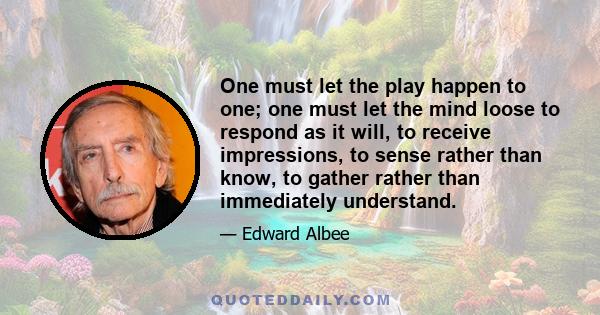 One must let the play happen to one; one must let the mind loose to respond as it will, to receive impressions, to sense rather than know, to gather rather than immediately understand.