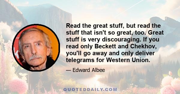 Read the great stuff, but read the stuff that isn't so great, too. Great stuff is very discouraging. If you read only Beckett and Chekhov, you'll go away and only deliver telegrams for Western Union.