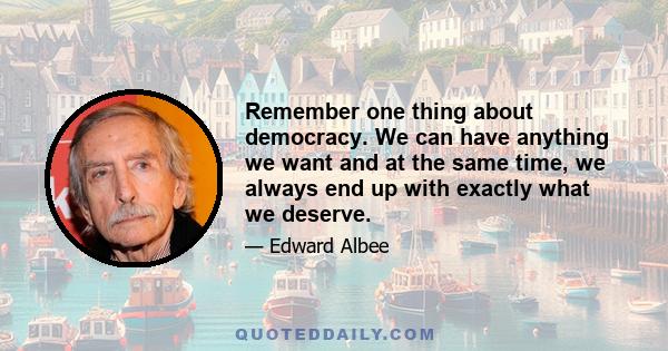 Remember one thing about democracy. We can have anything we want and at the same time, we always end up with exactly what we deserve.