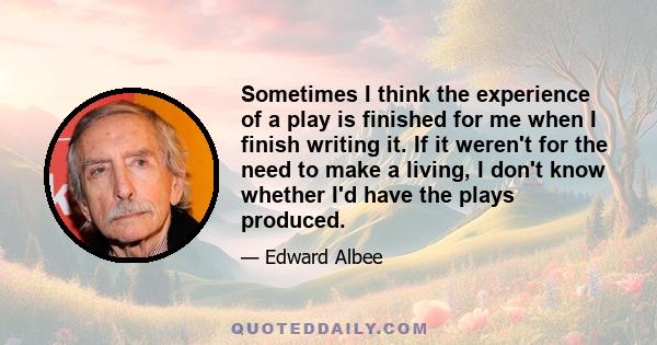 Sometimes I think the experience of a play is finished for me when I finish writing it. If it weren't for the need to make a living, I don't know whether I'd have the plays produced.