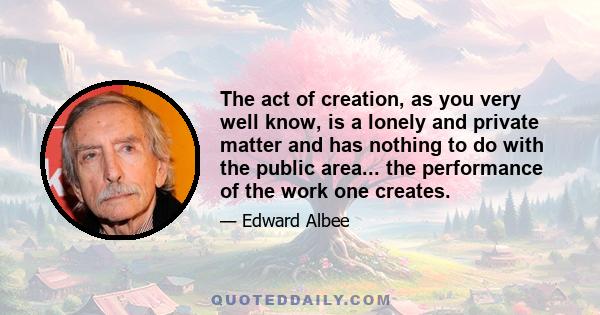 The act of creation, as you very well know, is a lonely and private matter and has nothing to do with the public area... the performance of the work one creates.