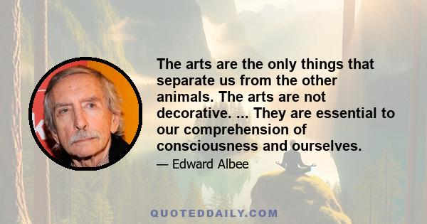 The arts are the only things that separate us from the other animals. The arts are not decorative. ... They are essential to our comprehension of consciousness and ourselves.