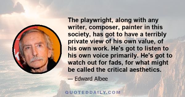 The playwright, along with any writer, composer, painter in this society, has got to have a terribly private view of his own value, of his own work. He's got to listen to his own voice primarily. He's got to watch out