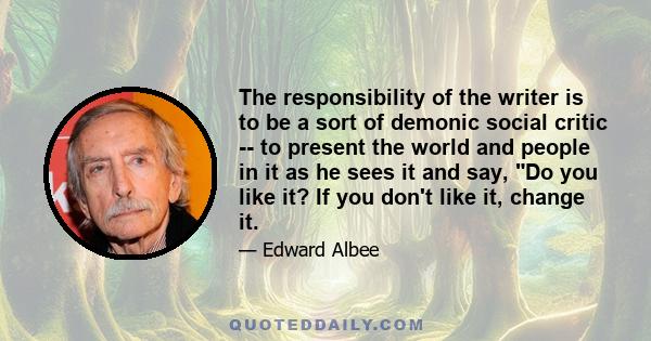 The responsibility of the writer is to be a sort of demonic social critic -- to present the world and people in it as he sees it and say, Do you like it? If you don't like it, change it.