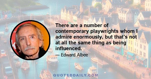 There are a number of contemporary playwrights whom I admire enormously, but that's not at all the same thing as being influenced.