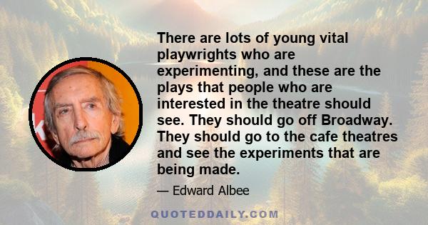 There are lots of young vital playwrights who are experimenting, and these are the plays that people who are interested in the theatre should see. They should go off Broadway. They should go to the cafe theatres and see 