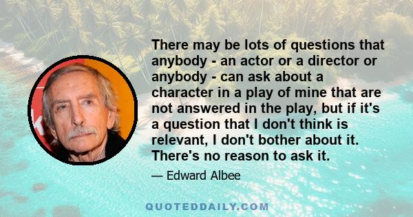 There may be lots of questions that anybody - an actor or a director or anybody - can ask about a character in a play of mine that are not answered in the play, but if it's a question that I don't think is relevant, I