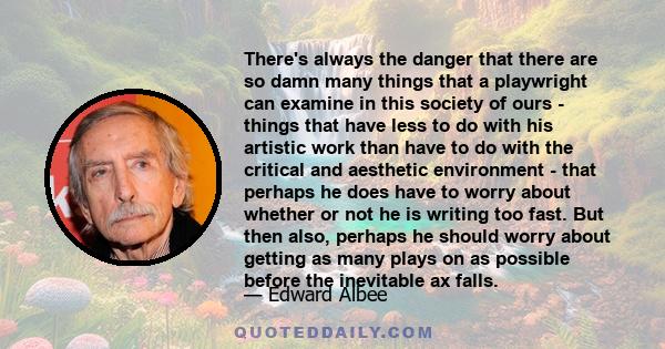 There's always the danger that there are so damn many things that a playwright can examine in this society of ours - things that have less to do with his artistic work than have to do with the critical and aesthetic