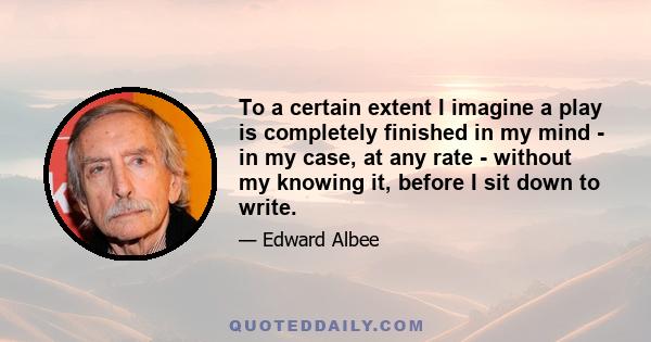 To a certain extent I imagine a play is completely finished in my mind - in my case, at any rate - without my knowing it, before I sit down to write.