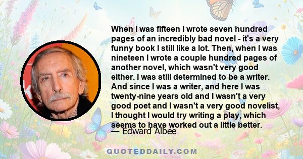 When I was fifteen I wrote seven hundred pages of an incredibly bad novel - it's a very funny book I still like a lot. Then, when I was nineteen I wrote a couple hundred pages of another novel, which wasn't very good