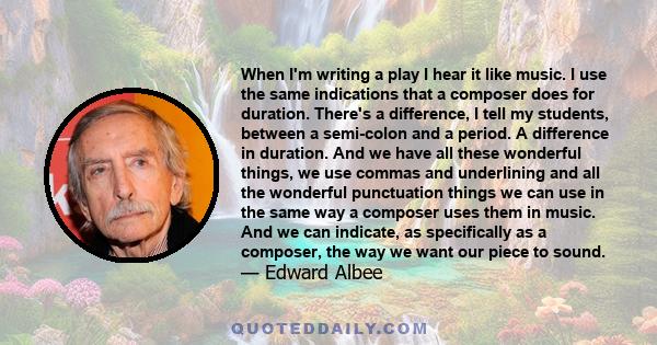 When I'm writing a play I hear it like music. I use the same indications that a composer does for duration. There's a difference, I tell my students, between a semi-colon and a period. A difference in duration. And we