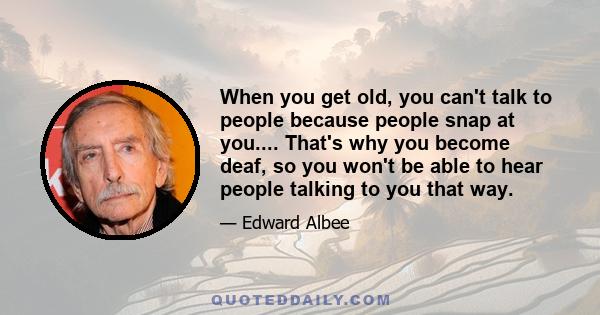 When you get old, you can't talk to people because people snap at you.... That's why you become deaf, so you won't be able to hear people talking to you that way.