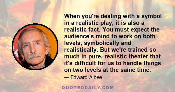 When you're dealing with a symbol in a realistic play, it is also a realistic fact. You must expect the audience's mind to work on both levels, symbolically and realistically. But we're trained so much in pure,