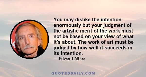 You may dislike the intention enormously but your judgment of the artistic merit of the work must not be based on your view of what it's about. The work of art must be judged by how well it succeeds in its intention.