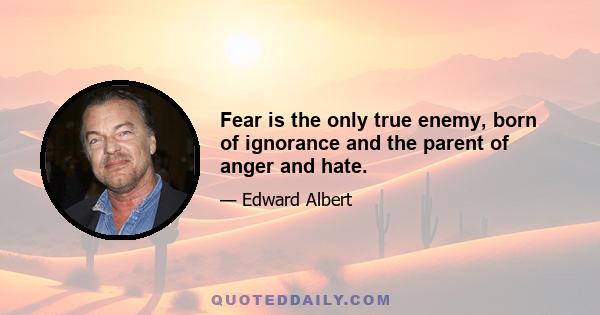 Fear is the only true enemy, born of ignorance and the parent of anger and hate.