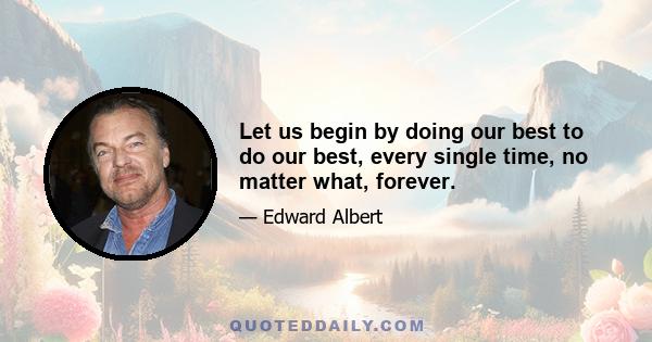 Let us begin by doing our best to do our best, every single time, no matter what, forever.