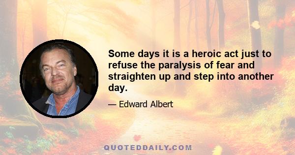 Some days it is a heroic act just to refuse the paralysis of fear and straighten up and step into another day.