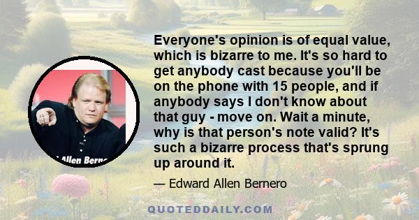 Everyone's opinion is of equal value, which is bizarre to me. It's so hard to get anybody cast because you'll be on the phone with 15 people, and if anybody says I don't know about that guy - move on. Wait a minute, why 