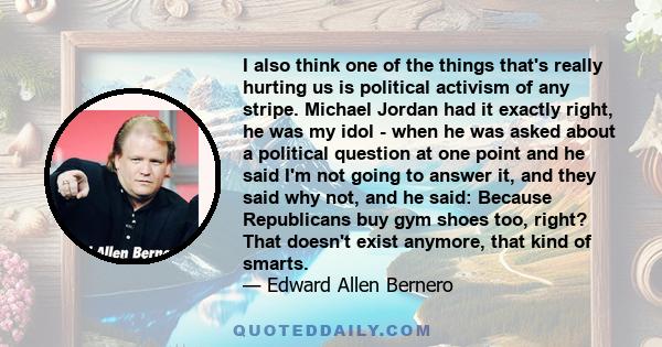 I also think one of the things that's really hurting us is political activism of any stripe. Michael Jordan had it exactly right, he was my idol - when he was asked about a political question at one point and he said