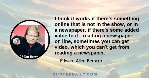 I think it works if there's something online that is not in the show, or in a newspaper, if there's some added value to it - reading a newspaper on line, sometimes you can get video, which you can't get from reading a