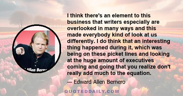 I think there's an element to this business that writers especially are overlooked in many ways and this made everybody kind of look at us differently. I do think that an interesting thing happened during it, which was