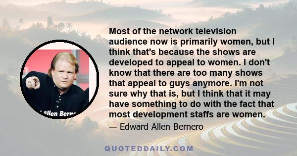 Most of the network television audience now is primarily women, but I think that's because the shows are developed to appeal to women. I don't know that there are too many shows that appeal to guys anymore. I'm not sure 