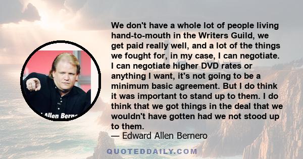 We don't have a whole lot of people living hand-to-mouth in the Writers Guild, we get paid really well, and a lot of the things we fought for, in my case, I can negotiate. I can negotiate higher DVD rates or anything I