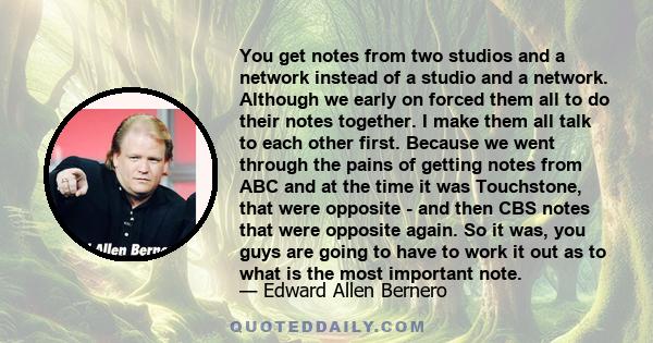 You get notes from two studios and a network instead of a studio and a network. Although we early on forced them all to do their notes together. I make them all talk to each other first. Because we went through the