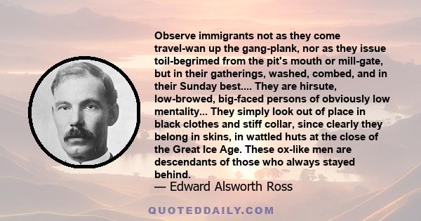 Observe immigrants not as they come travel-wan up the gang-plank, nor as they issue toil-begrimed from the pit's mouth or mill-gate, but in their gatherings, washed, combed, and in their Sunday best.... They are