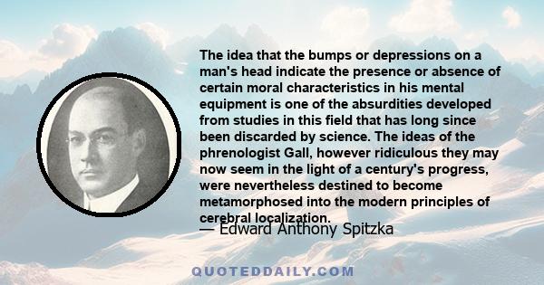 The idea that the bumps or depressions on a man's head indicate the presence or absence of certain moral characteristics in his mental equipment is one of the absurdities developed from studies in this field that has