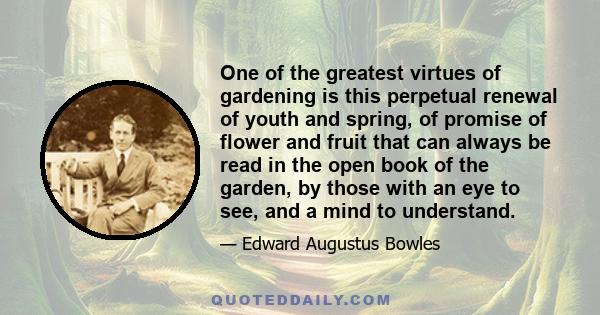 One of the greatest virtues of gardening is this perpetual renewal of youth and spring, of promise of flower and fruit that can always be read in the open book of the garden, by those with an eye to see, and a mind to