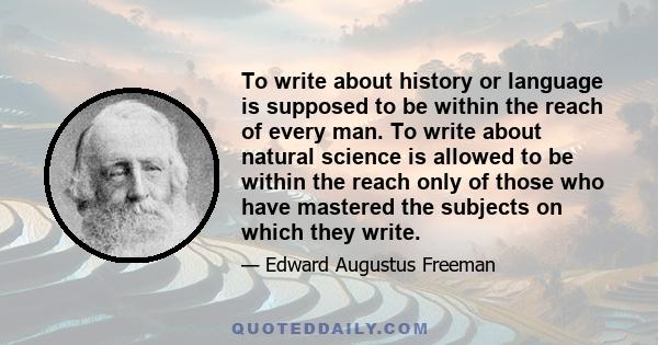 To write about history or language is supposed to be within the reach of every man. To write about natural science is allowed to be within the reach only of those who have mastered the subjects on which they write.