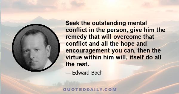 Seek the outstanding mental conflict in the person, give him the remedy that will overcome that conflict and all the hope and encouragement you can, then the virtue within him will, itself do all the rest.