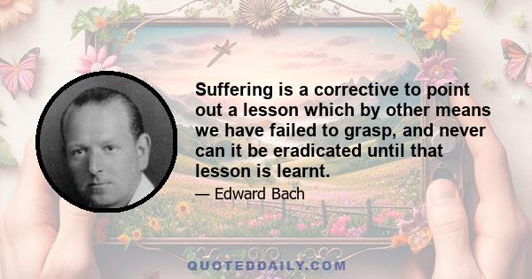 Suffering is a corrective to point out a lesson which by other means we have failed to grasp, and never can it be eradicated until that lesson is learnt.