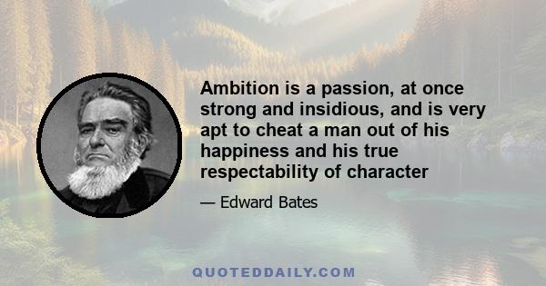 Ambition is a passion, at once strong and insidious, and is very apt to cheat a man out of his happiness and his true respectability of character