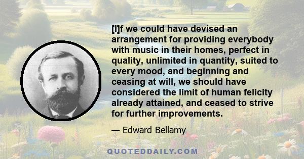 [I]f we could have devised an arrangement for providing everybody with music in their homes, perfect in quality, unlimited in quantity, suited to every mood, and beginning and ceasing at will, we should have considered