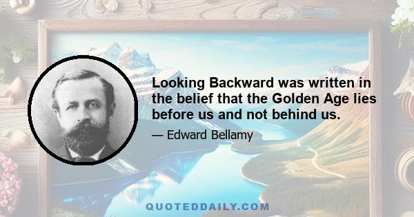 Looking Backward was written in the belief that the Golden Age lies before us and not behind us.