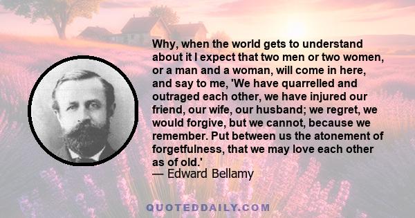 Why, when the world gets to understand about it I expect that two men or two women, or a man and a woman, will come in here, and say to me, 'We have quarrelled and outraged each other, we have injured our friend, our