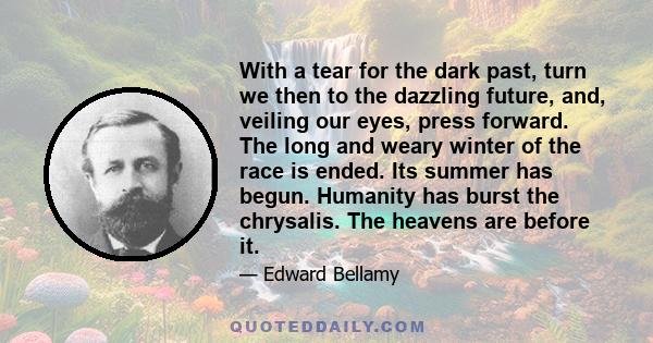 With a tear for the dark past, turn we then to the dazzling future, and, veiling our eyes, press forward. The long and weary winter of the race is ended. Its summer has begun. Humanity has burst the chrysalis. The