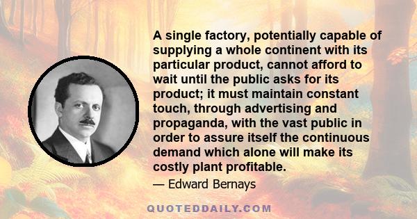 A single factory, potentially capable of supplying a whole continent with its particular product, cannot afford to wait until the public asks for its product; it must maintain constant touch, through advertising and