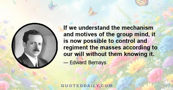 If we understand the mechanism and motives of the group mind, it is now possible to control and regiment the masses according to our will without them knowing it.