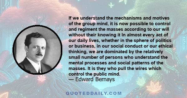 If we understand the mechanisms and motives of the group mind, it is now possible to control and regiment the masses according to our will without their knowing it In almost every act of our daily lives, whether in the