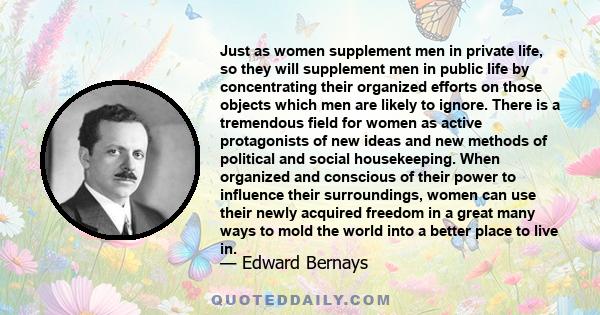 Just as women supplement men in private life, so they will supplement men in public life by concentrating their organized efforts on those objects which men are likely to ignore. There is a tremendous field for women as 