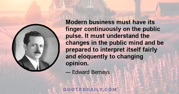 Modern business must have its finger continuously on the public pulse. It must understand the changes in the public mind and be prepared to interpret itself fairly and eloquently to changing opinion.