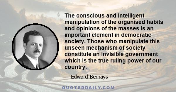 The conscious and intelligent manipulation of the organised habits and opinions of the masses is an important element in democratic society. Those who manipulate this unseen mechanism of society constitute an invisible