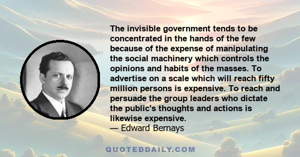 The invisible government tends to be concentrated in the hands of the few because of the expense of manipulating the social machinery which controls the opinions and habits of the masses. To advertise on a scale which