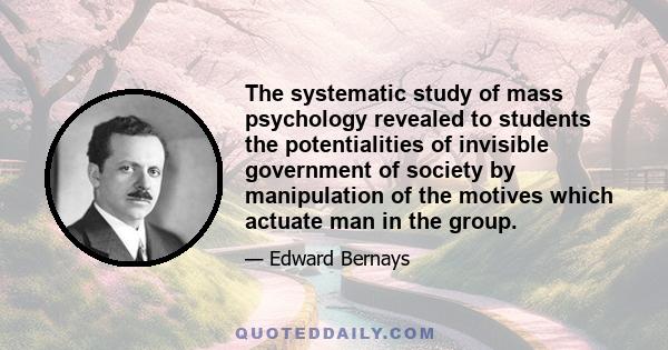 The systematic study of mass psychology revealed to students the potentialities of invisible government of society by manipulation of the motives which actuate man in the group.