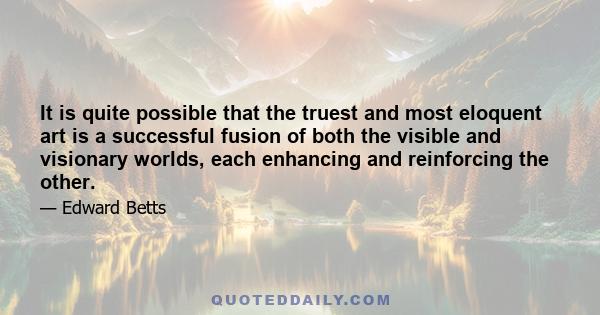 It is quite possible that the truest and most eloquent art is a successful fusion of both the visible and visionary worlds, each enhancing and reinforcing the other.