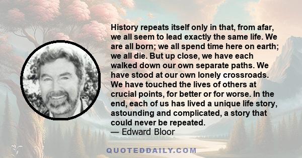 History repeats itself only in that, from afar, we all seem to lead exactly the same life. We are all born; we all spend time here on earth; we all die. But up close, we have each walked down our own separate paths. We