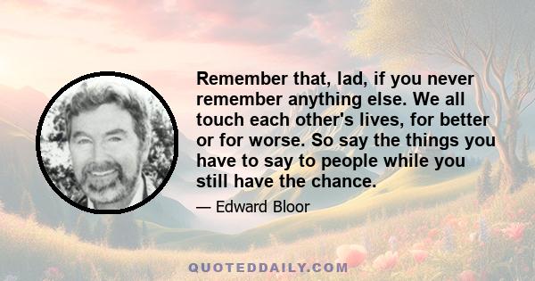 Remember that, lad, if you never remember anything else. We all touch each other's lives, for better or for worse. So say the things you have to say to people while you still have the chance.